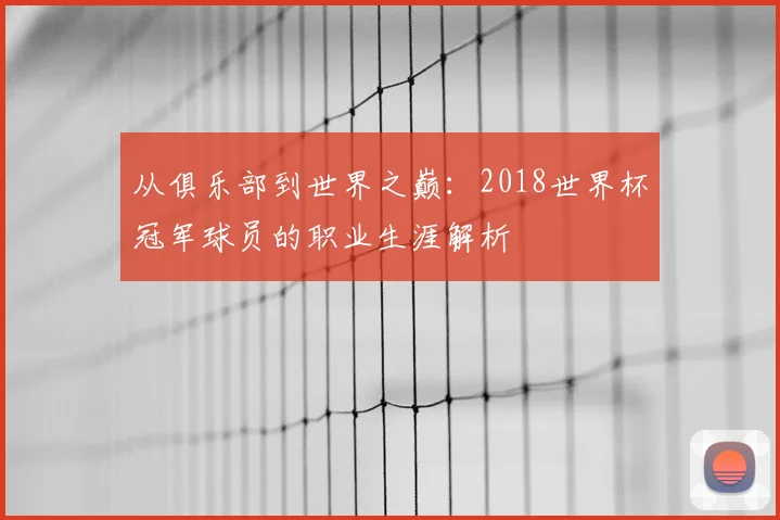 从俱乐部到世界之巅:2018世界杯冠军球员的职业生涯解析