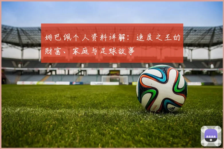姆巴佩个人资料详解:速度之王的财富、家庭与足球故事