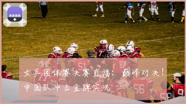 女乒团体赛决赛直播：巅峰对决！中国队冲击金牌实况