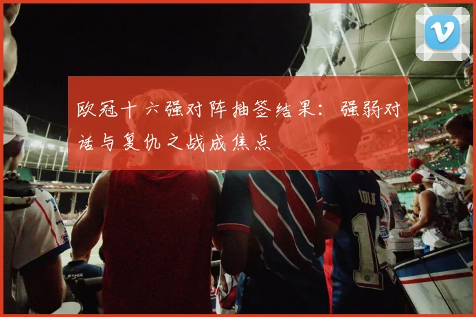 欧冠十六强对阵抽签结果:强弱对话与复仇之战成焦点