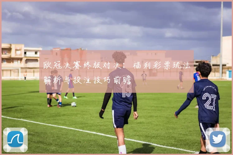 欧冠决赛终极对决：福利彩票玩法解析与投注技巧前瞻