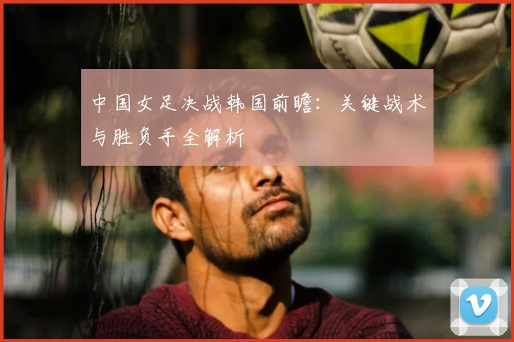 中国女足决战韩国前瞻:关键战术与胜负手全解析