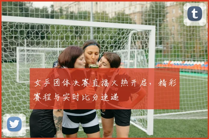 女乒团体决赛直播火热开启,精彩赛程与实时比分速递