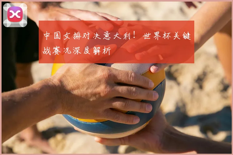 中国女排对决意大利!世界杯关键战赛况深度解析
