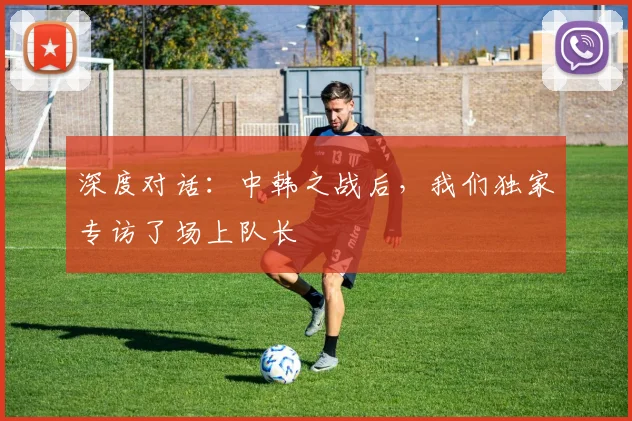 深度对话：中韩之战后，我们独家专访了场上队长