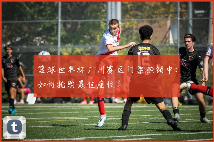 篮球世界杯广州赛区门票热销中：如何抢购最佳座位？