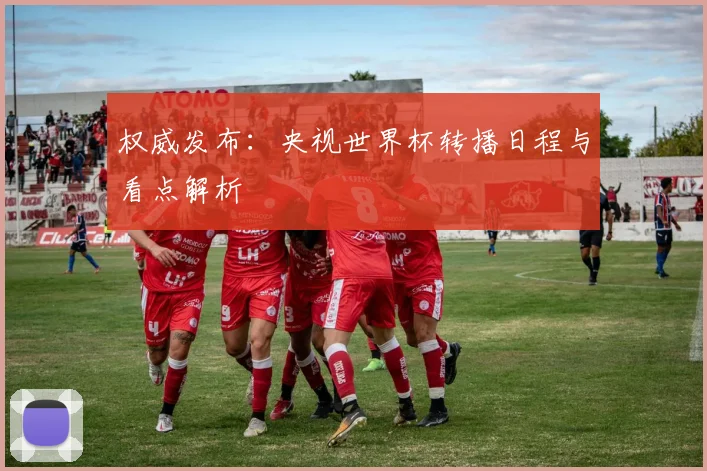 权威发布：央视世界杯转播日程与看点解析