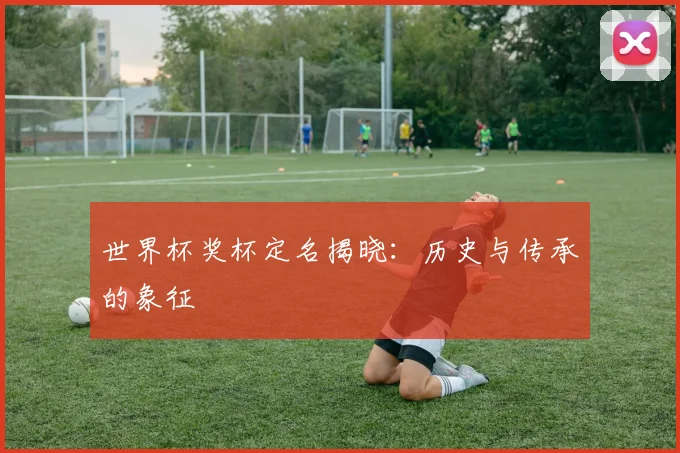 世界杯奖杯定名揭晓：历史与传承的象征