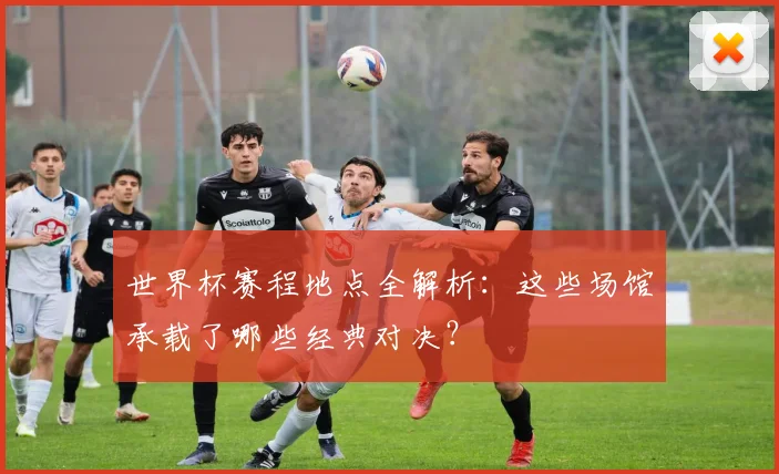 世界杯赛程地点全解析：这些场馆承载了哪些经典对决？