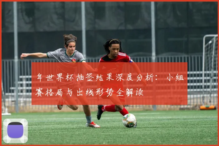 年世界杯抽签结果深度分析:小组赛格局与出线形势全解读