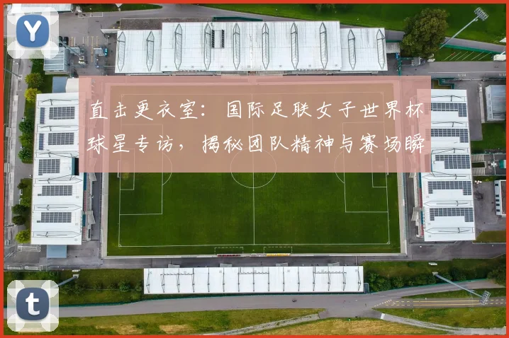 直击更衣室：国际足联女子世界杯球星专访，揭秘团队精神与赛场瞬间