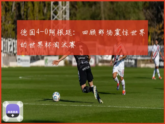 德国4-0阿根廷：回顾那场震惊世界的世界杯淘汰赛