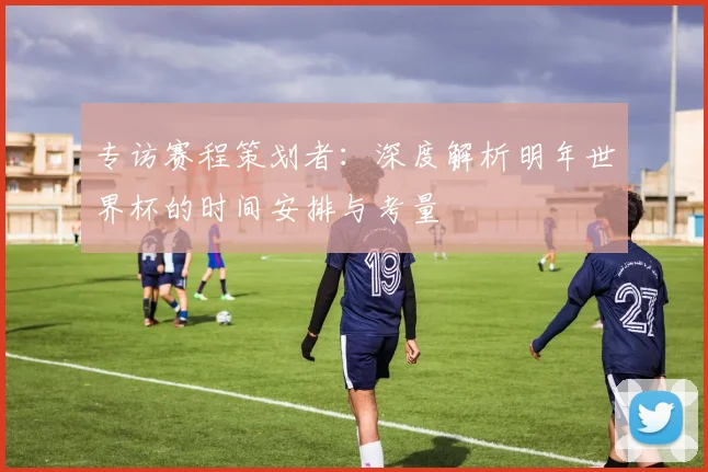 专访赛程策划者:深度解析明年世界杯的时间安排与考量