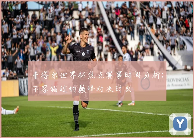 卡塔尔世界杯焦点赛事时间分析：不容错过的巅峰对决时刻