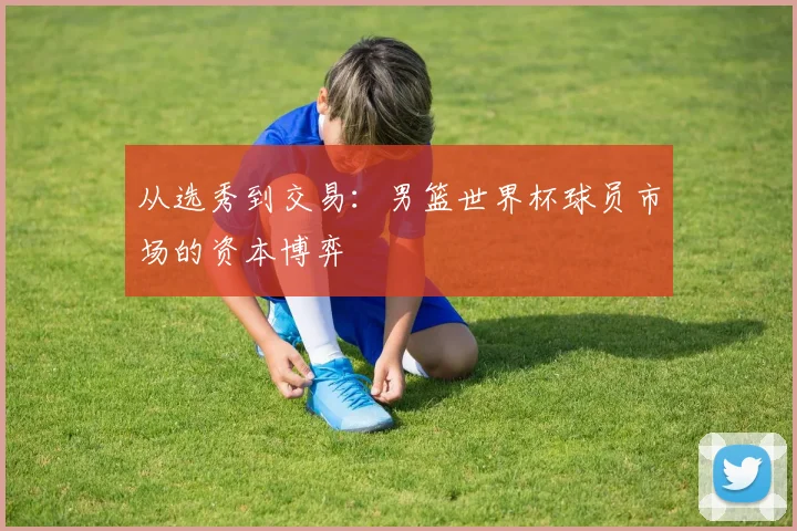 从选秀到交易：男篮世界杯球员市场的资本博弈