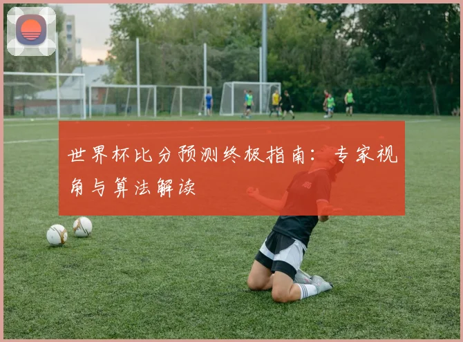 世界杯比分预测终极指南：专家视角与算法解读