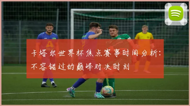 卡塔尔世界杯焦点赛事时间分析：不容错过的巅峰对决时刻