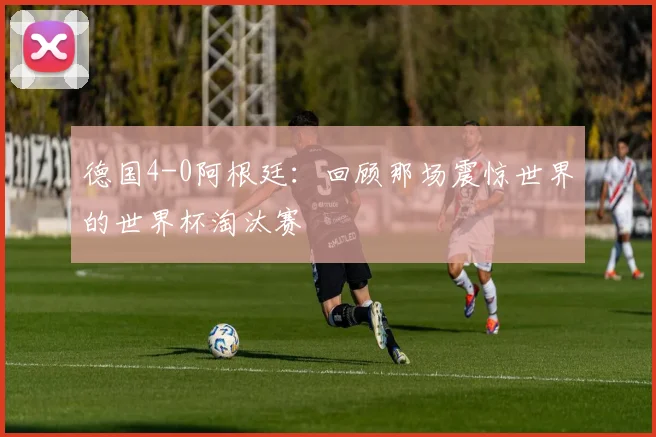 德国4-0阿根廷：回顾那场震惊世界的世界杯淘汰赛