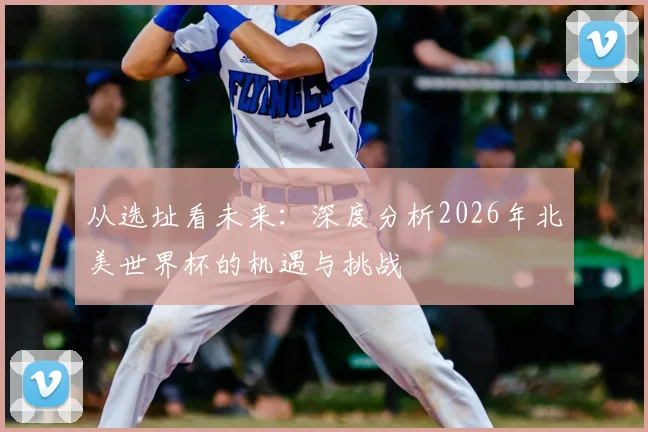 从选址看未来：深度分析2026年北美世界杯的机遇与挑战