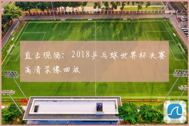 直击现场：2018乒乓球世界杯决赛高清录像回放
