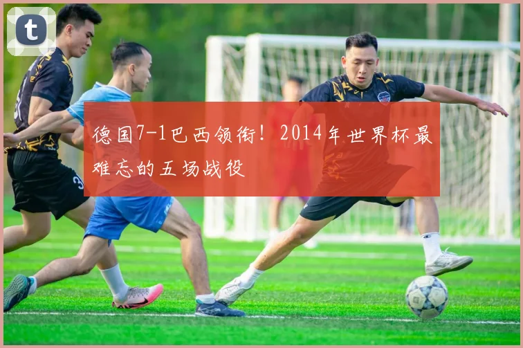 德国7-1巴西领衔！2014年世界杯最难忘的五场战役