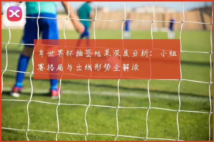 年世界杯抽签结果深度分析:小组赛格局与出线形势全解读